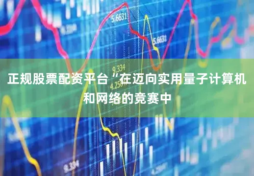 正规股票配资平台“在迈向实用量子计算机和网络的竞赛中