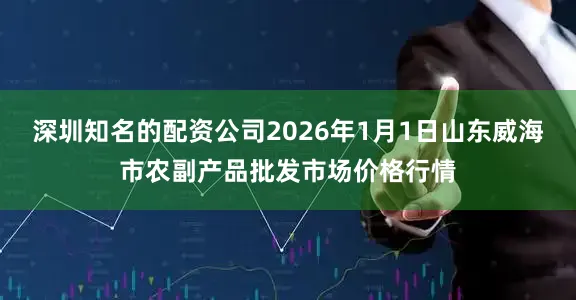深圳知名的配资公司2026年1月1日山东威海市农副产品批发市场价格行情