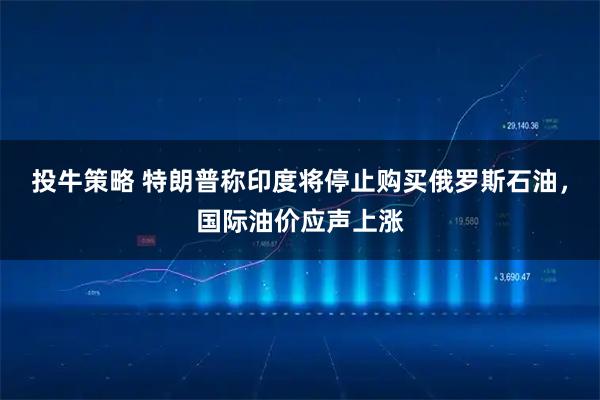 投牛策略 特朗普称印度将停止购买俄罗斯石油，国际油价应声上涨