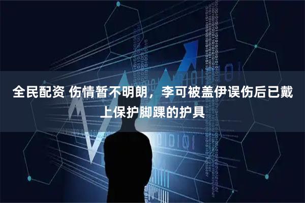 全民配资 伤情暂不明朗，李可被盖伊误伤后已戴上保护脚踝的护具