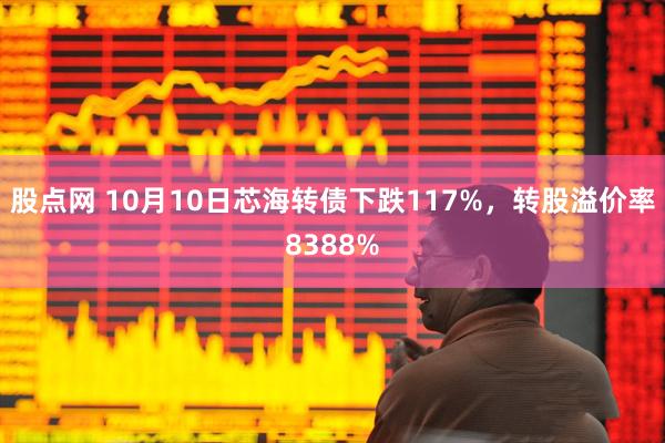 股点网 10月10日芯海转债下跌117%，转股溢价率8388%