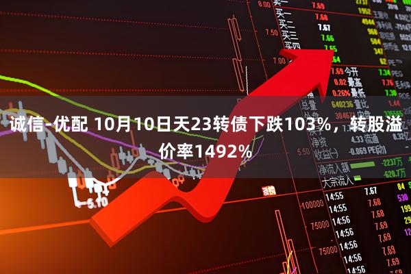 诚信-优配 10月10日天23转债下跌103%，转股溢价率1492%