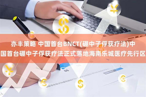 亦丰策略 中国首台BNCT(硼中子俘获疗法)中国首台硼中子俘获疗法正式落地海南乐城医疗先行区
