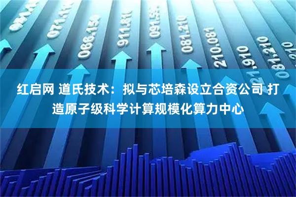 红启网 道氏技术：拟与芯培森设立合资公司 打造原子级科学计算规模化算力中心