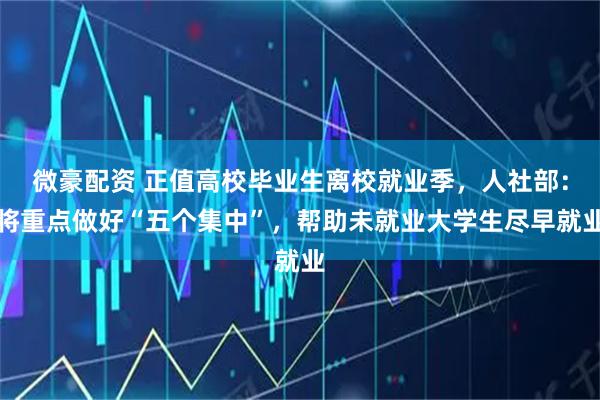 微豪配资 正值高校毕业生离校就业季，人社部：将重点做好“五个集中”，帮助未就业大学生尽早就业