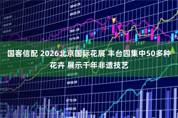 国客信配 2026北京国际花展 丰台园集中50多种花卉 展示千年非遗技艺