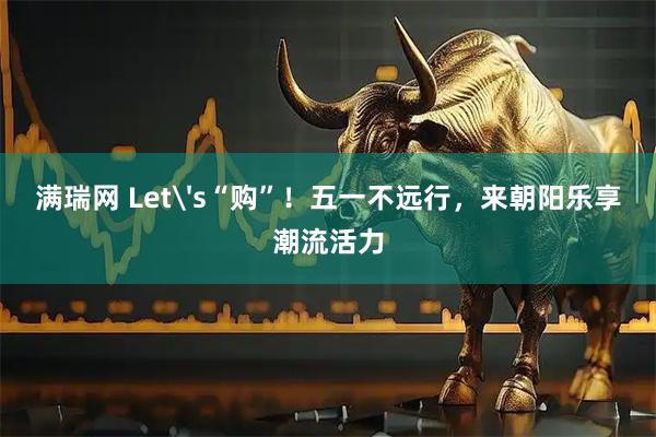满瑞网 Let's“购”！五一不远行，来朝阳乐享潮流活力