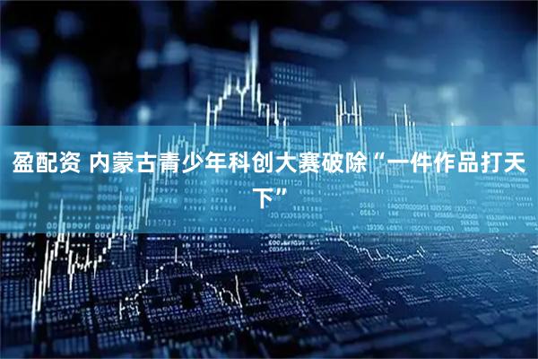 盈配资 内蒙古青少年科创大赛破除“一件作品打天下”