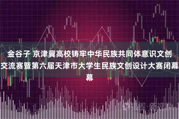 金谷子 京津冀高校铸牢中华民族共同体意识文创交流赛暨第六届天津市大学生民族文创设计大赛闭幕