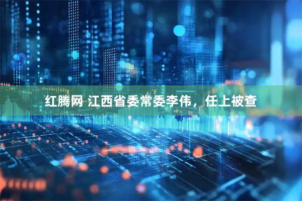 红腾网 江西省委常委李伟，任上被查