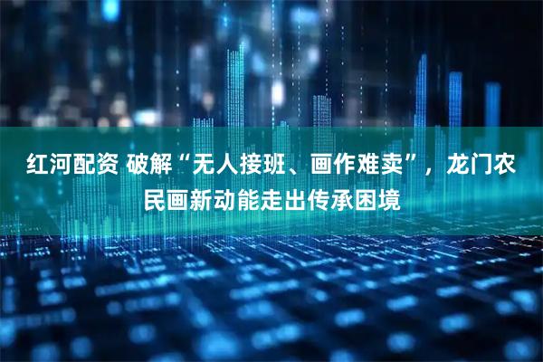 红河配资 破解“无人接班、画作难卖”，龙门农民画新动能走出传承困境