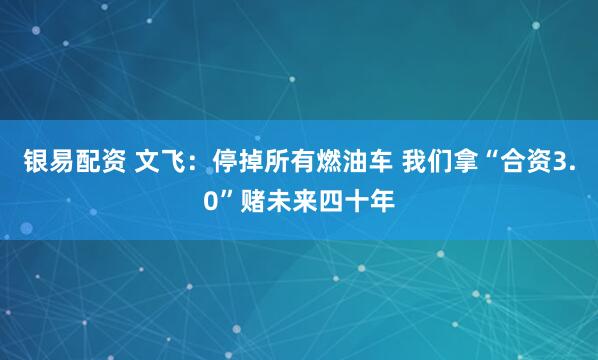 银易配资 文飞：停掉所有燃油车 我们拿“合资3.0”赌未来四十年