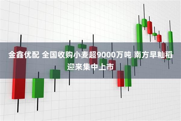 金鑫优配 全国收购小麦超9000万吨 南方早籼稻迎来集中上市